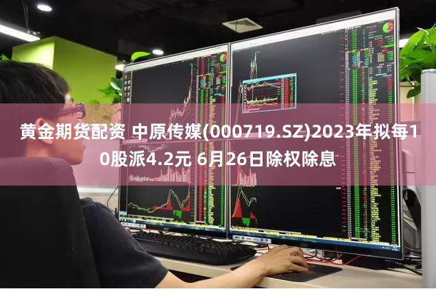 黄金期货配资 中原传媒(000719.SZ)2023年拟每10股派4.2元 6月26日除权除息