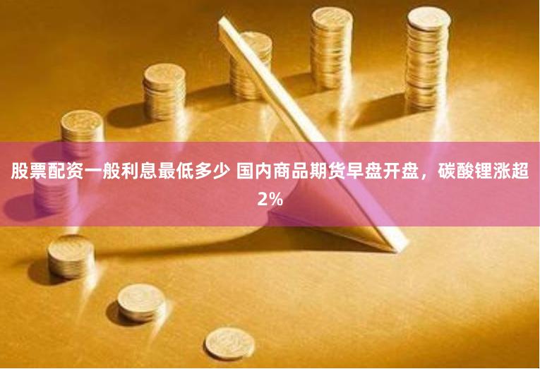 股票配资一般利息最低多少 国内商品期货早盘开盘，碳酸锂涨超2%