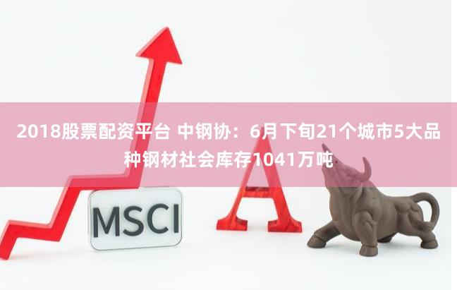 2018股票配资平台 中钢协：6月下旬21个城市5大品种钢材社会库存1041万吨