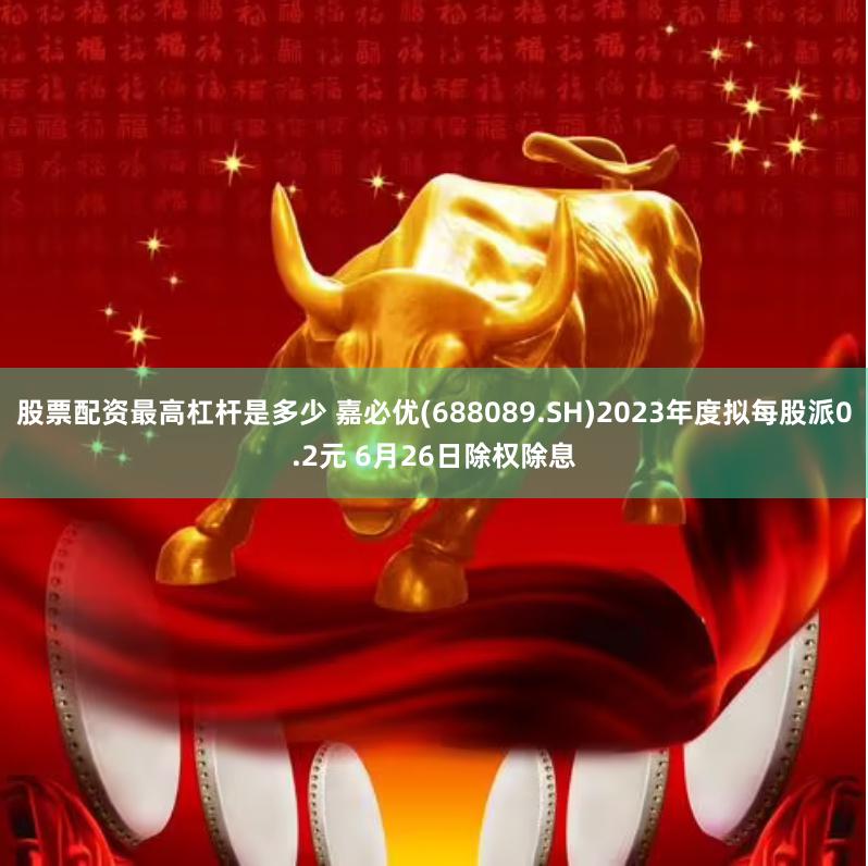 股票配资最高杠杆是多少 嘉必优(688089.SH)2023年度拟每股派0.2元 6月26日除权除息