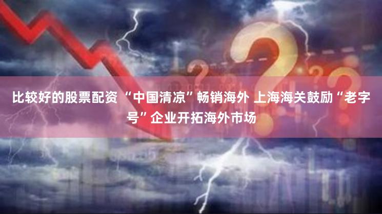 比较好的股票配资 “中国清凉”畅销海外 上海海关鼓励“老字号”企业开拓海外市场