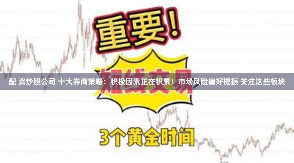 配 资炒股公司 十大券商策略：积极因素正在积累！市场风险偏好提振 关注这些板块