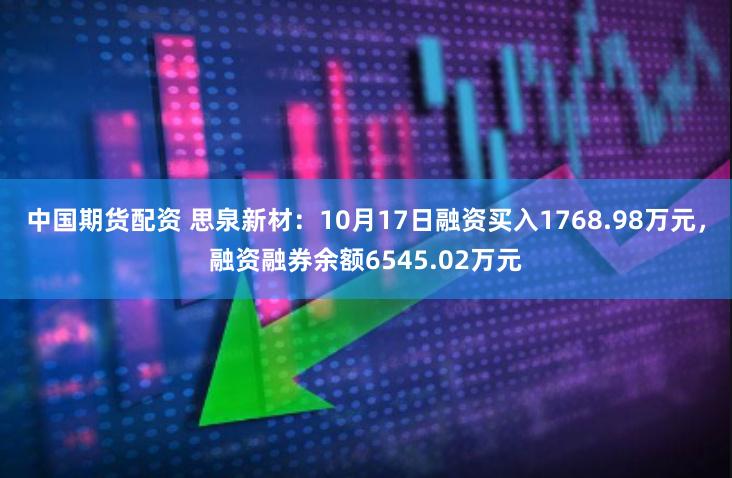 中国期货配资 思泉新材：10月17日融资买入1768.98万元，融资融券余额6545.02万元