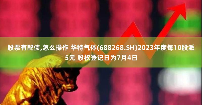 股票有配债,怎么操作 华特气体(688268.SH)2023年度每10股派5元 股权登记日为7月4日