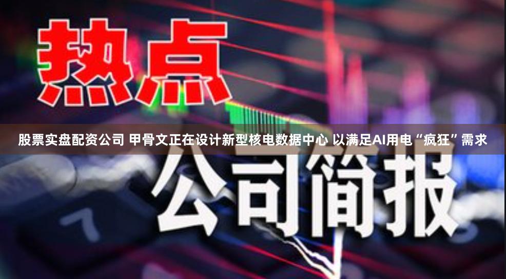 股票实盘配资公司 甲骨文正在设计新型核电数据中心 以满足AI用电“疯狂”需求