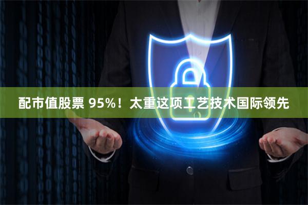 配市值股票 95%！太重这项工艺技术国际领先