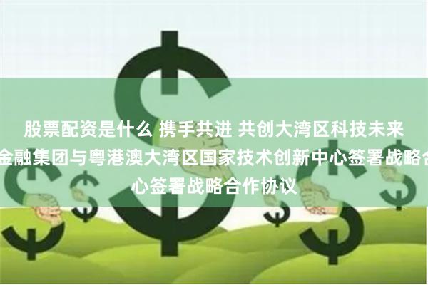 股票配资是什么 携手共进 共创大湾区科技未来——粤科金融集团与粤港澳大湾区国家技术创新中心签署战略合作协议