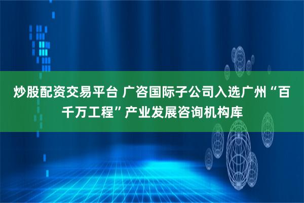 炒股配资交易平台 广咨国际子公司入选广州“百千万工程”产业发展咨询机构库