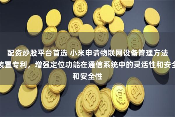 配资炒股平台首选 小米申请物联网设备管理方法及装置专利，增强定位功能在通信系统中的灵活性和安全性