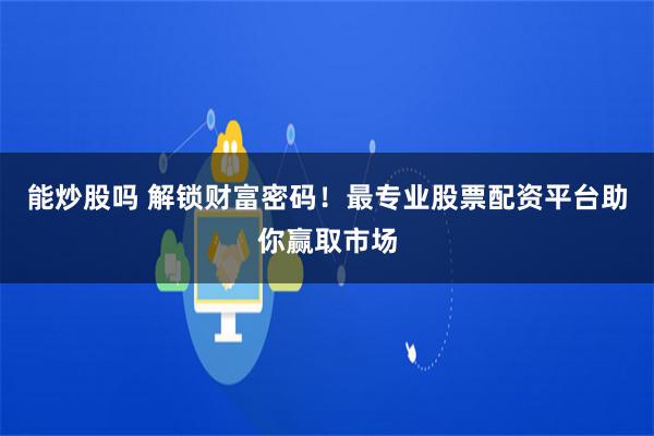 能炒股吗 解锁财富密码！最专业股票配资平台助你赢取市场