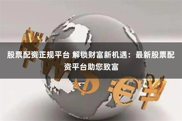 股票配资正规平台 解锁财富新机遇：最新股票配资平台助您致富