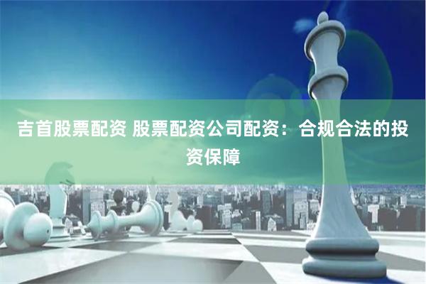 吉首股票配资 股票配资公司配资：合规合法的投资保障
