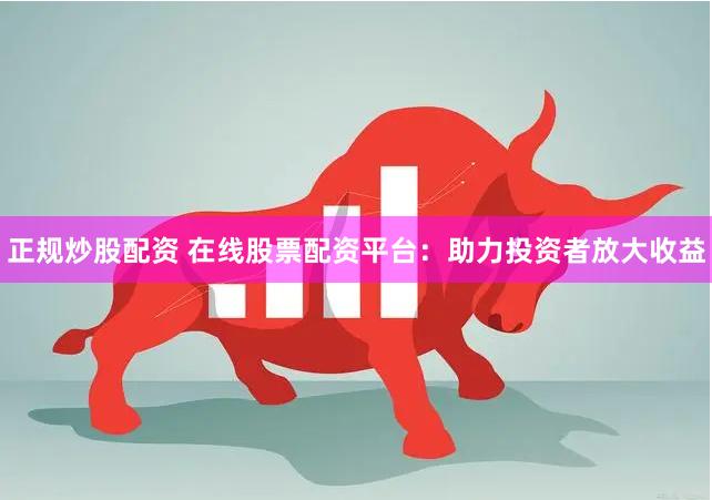 正规炒股配资 在线股票配资平台：助力投资者放大收益