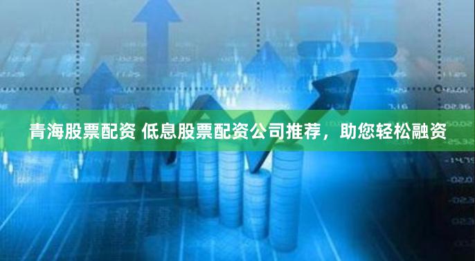 青海股票配资 低息股票配资公司推荐，助您轻松融资