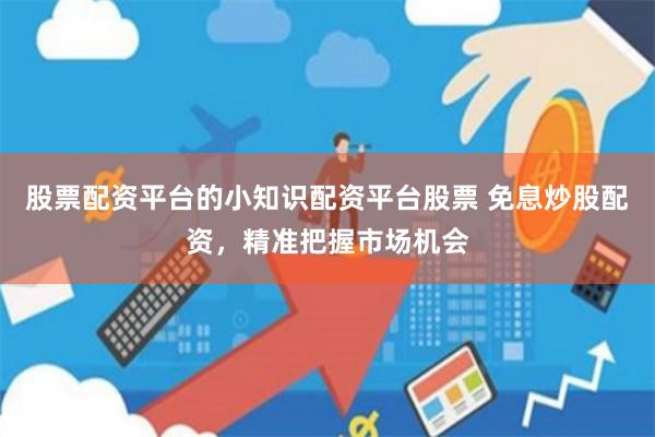 股票配资平台的小知识配资平台股票 免息炒股配资，精准把握市场机会
