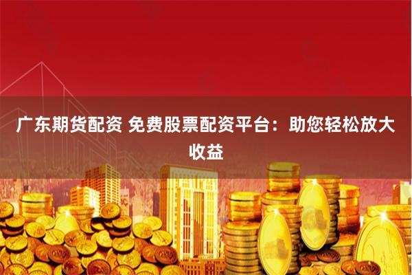 广东期货配资 免费股票配资平台：助您轻松放大收益