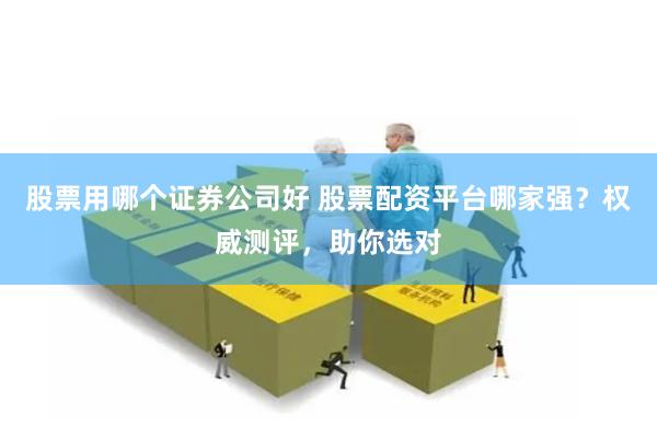 股票用哪个证券公司好 股票配资平台哪家强？权威测评，助你选对