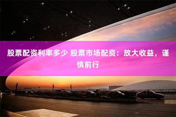 股票配资利率多少 股票市场配资：放大收益，谨慎前行