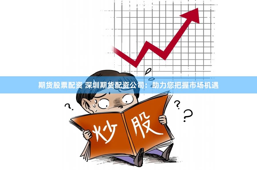 期货股票配资 深圳期货配资公司：助力您把握市场机遇