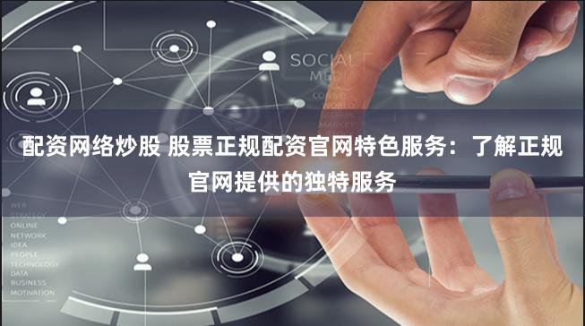 配资网络炒股 股票正规配资官网特色服务：了解正规官网提供的独特服务