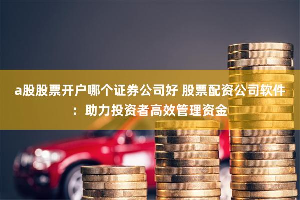 a股股票开户哪个证券公司好 股票配资公司软件：助力投资者高效管理资金